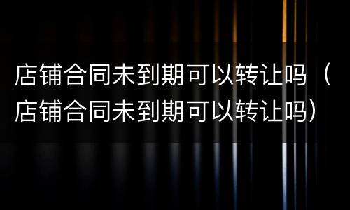店铺合同未到期可以转让吗（店铺合同未到期可以转让吗）