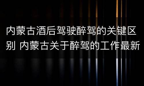 内蒙古酒后驾驶醉驾的关键区别 内蒙古关于醉驾的工作最新规定