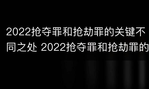 2022抢夺罪和抢劫罪的关键不同之处 2022抢夺罪和抢劫罪的关键不同之处有哪些