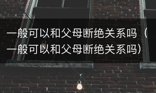 一般可以和父母断绝关系吗（一般可以和父母断绝关系吗）