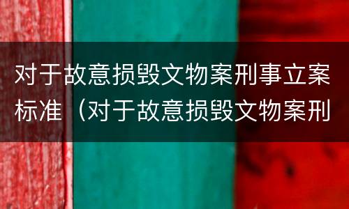 对于故意损毁文物案刑事立案标准（对于故意损毁文物案刑事立案标准是多少）