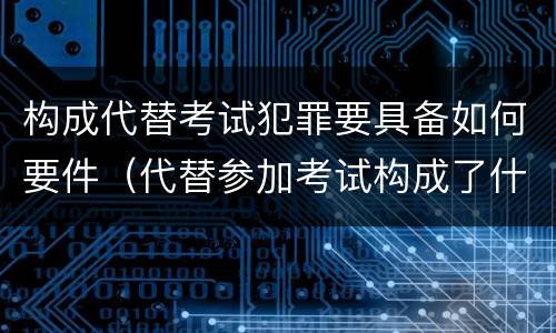 构成代替考试犯罪要具备如何要件（代替参加考试构成了什么犯罪）