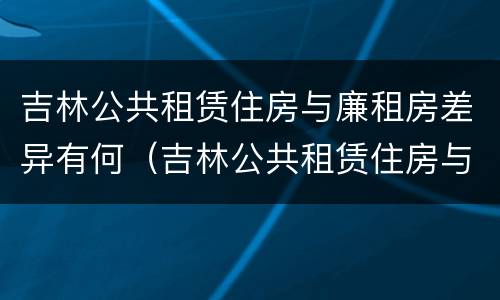 吉林公共租赁住房与廉租房差异有何（吉林公共租赁住房与廉租房差异有何影响）