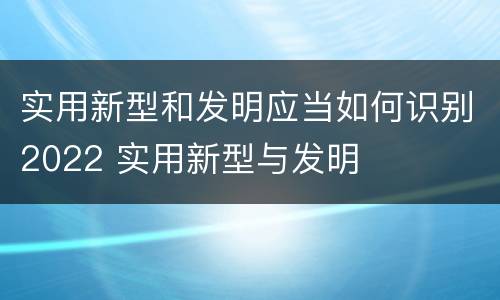 实用新型和发明应当如何识别2022 实用新型与发明