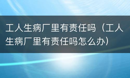 工人生病厂里有责任吗（工人生病厂里有责任吗怎么办）