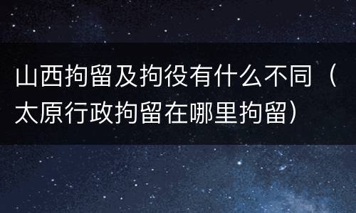 山西拘留及拘役有什么不同（太原行政拘留在哪里拘留）