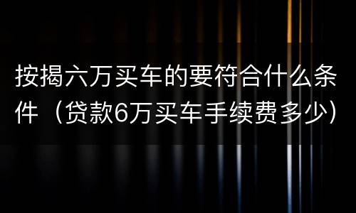 按揭六万买车的要符合什么条件（贷款6万买车手续费多少）