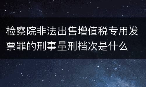 检察院非法出售增值税专用发票罪的刑事量刑档次是什么