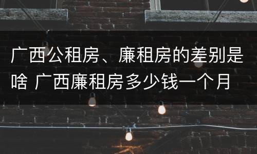 广西公租房、廉租房的差别是啥 广西廉租房多少钱一个月