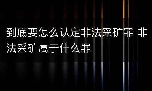 到底要怎么认定非法采矿罪 非法采矿属于什么罪