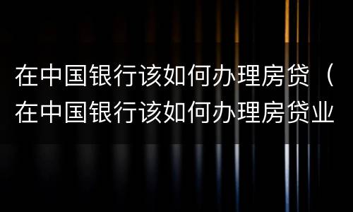 在中国银行该如何办理房贷（在中国银行该如何办理房贷业务）