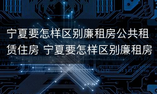 宁夏要怎样区别廉租房公共租赁住房 宁夏要怎样区别廉租房公共租赁住房和住宅