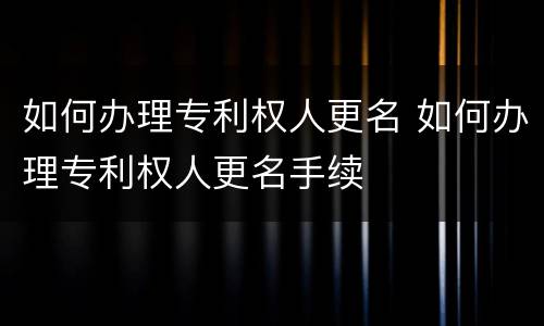 如何办理专利权人更名 如何办理专利权人更名手续