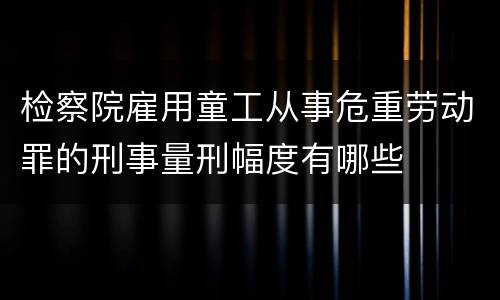 检察院雇用童工从事危重劳动罪的刑事量刑幅度有哪些