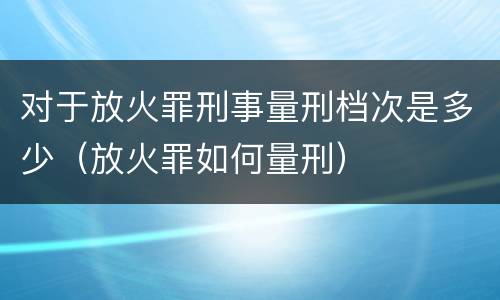 对于放火罪刑事量刑档次是多少（放火罪如何量刑）
