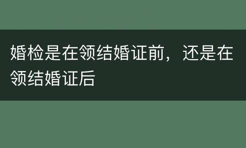 婚检是在领结婚证前，还是在领结婚证后