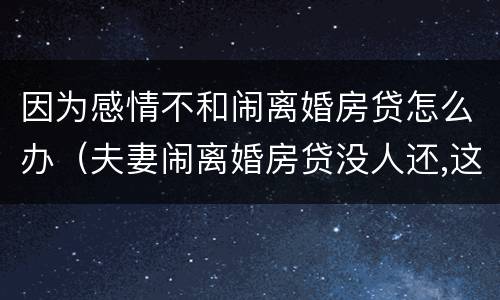 因为感情不和闹离婚房贷怎么办（夫妻闹离婚房贷没人还,这样拖着对谁不好）