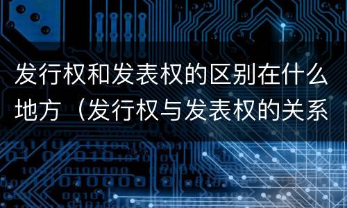 发行权和发表权的区别在什么地方（发行权与发表权的关系）