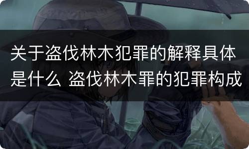 关于盗伐林木犯罪的解释具体是什么 盗伐林木罪的犯罪构成