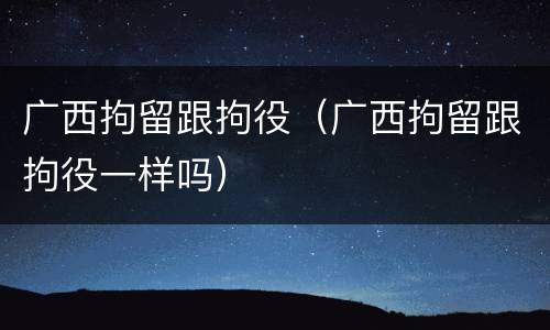 广西拘留跟拘役（广西拘留跟拘役一样吗）