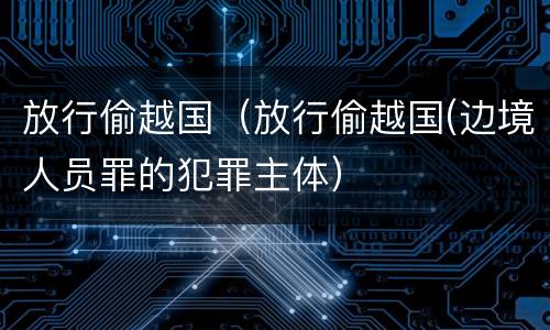放行偷越国（放行偷越国(边境人员罪的犯罪主体）