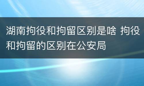 湖南拘役和拘留区别是啥 拘役和拘留的区别在公安局