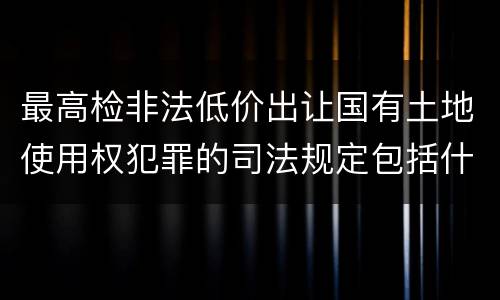 最高检非法低价出让国有土地使用权犯罪的司法规定包括什么重要内容