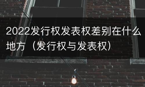 2022发行权发表权差别在什么地方（发行权与发表权）