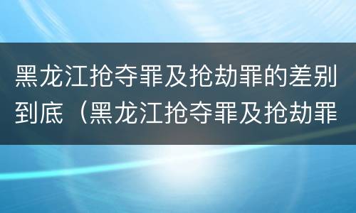 黑龙江抢夺罪及抢劫罪的差别到底（黑龙江抢夺罪及抢劫罪的差别到底有多大）