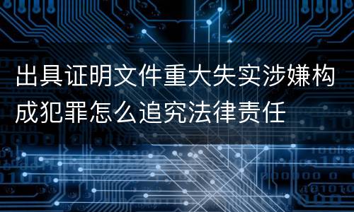 出具证明文件重大失实涉嫌构成犯罪怎么追究法律责任