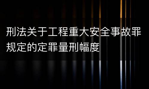 刑法关于工程重大安全事故罪规定的定罪量刑幅度