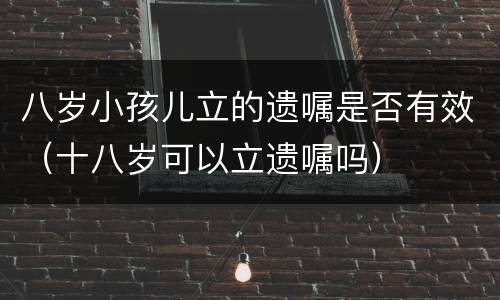 八岁小孩儿立的遗嘱是否有效（十八岁可以立遗嘱吗）