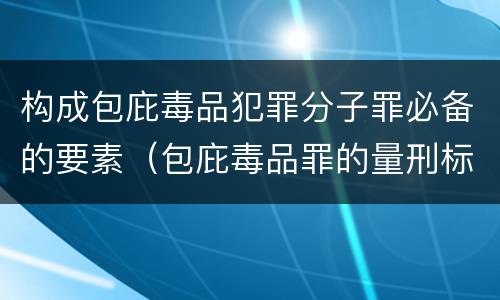 构成包庇毒品犯罪分子罪必备的要素（包庇毒品罪的量刑标准）