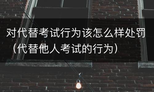 对代替考试行为该怎么样处罚（代替他人考试的行为）