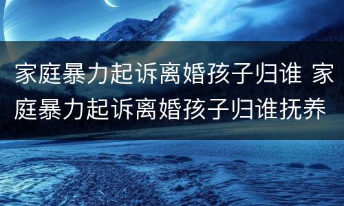 家庭暴力起诉离婚孩子归谁 家庭暴力起诉离婚孩子归谁抚养