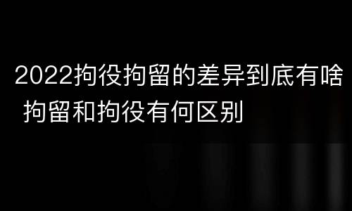 2022拘役拘留的差异到底有啥 拘留和拘役有何区别
