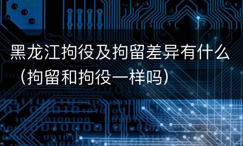 黑龙江拘役及拘留差异有什么（拘留和拘役一样吗）