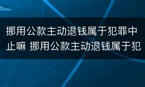 挪用公款主动退钱属于犯罪中止嘛 挪用公款主动退钱属于犯罪中止嘛对吗