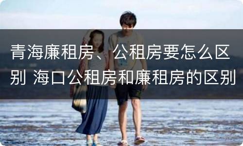 青海廉租房、公租房要怎么区别 海口公租房和廉租房的区别