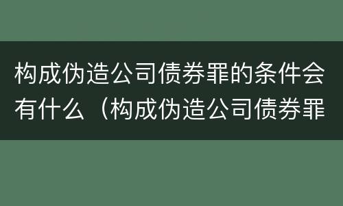 构成伪造公司债券罪的条件会有什么（构成伪造公司债券罪的条件会有什么影响）