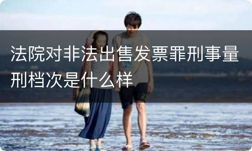 法院对非法出售发票罪刑事量刑档次是什么样