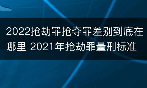 2022抢劫罪抢夺罪差别到底在哪里 2021年抢劫罪量刑标准