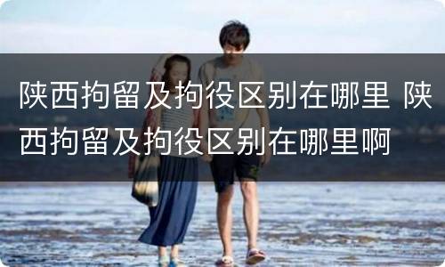 陕西拘留及拘役区别在哪里 陕西拘留及拘役区别在哪里啊