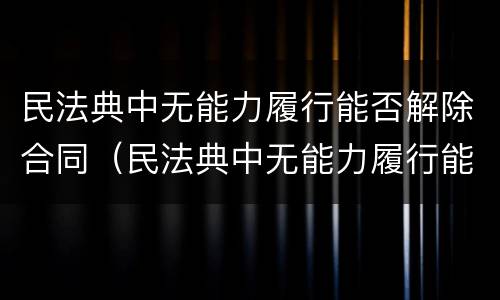 民法典中无能力履行能否解除合同（民法典中无能力履行能否解除合同的规定）