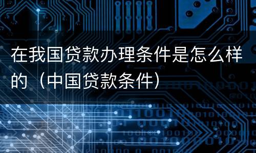 在我国贷款办理条件是怎么样的（中国贷款条件）