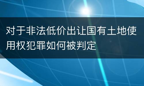 对于非法低价出让国有土地使用权犯罪如何被判定