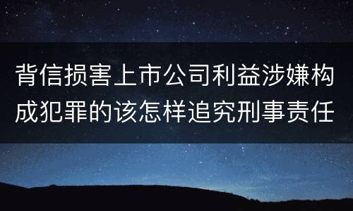 背信损害上市公司利益涉嫌构成犯罪的该怎样追究刑事责任