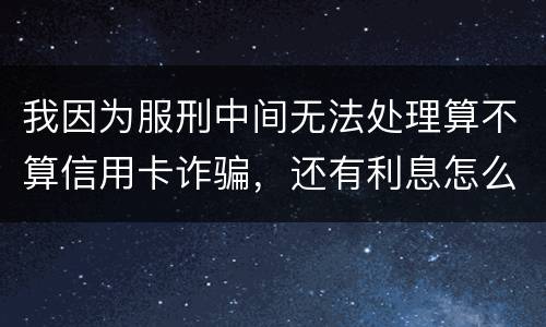 我因为服刑中间无法处理算不算信用卡诈骗，还有利息怎么说