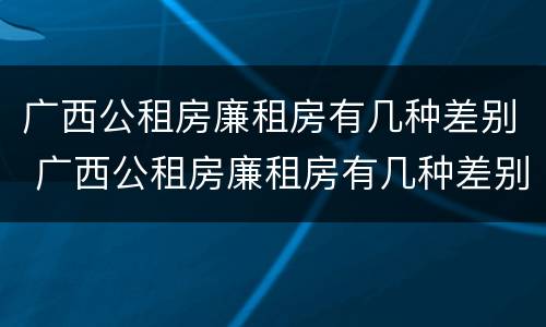 广西公租房廉租房有几种差别 广西公租房廉租房有几种差别图片
