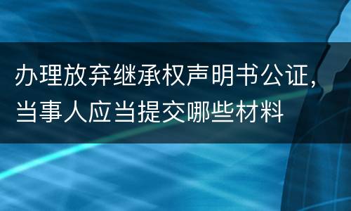 办理放弃继承权声明书公证，当事人应当提交哪些材料